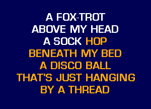 A FOX-TROT
ABOVE MY HEAD
A SUCK HOP
BENEATH MY BED
A DISCO BALL
THAT'S JUST HANGING
BY A THREAD