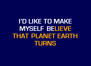 I'D LIKE TO MAKE
MYSELF BELIEVE
THAT PLANET EARTH
TURNS