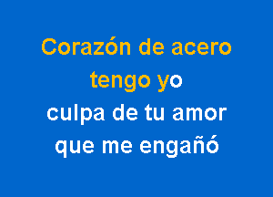 Corazdn de acero
tengo yo

culpa de tu amor
que me engar16