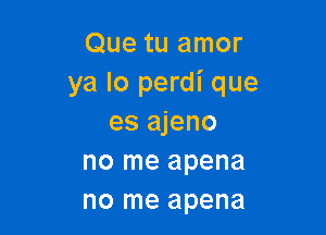 Que tu amor
ya lo perdi que

es ajeno
no me apena
no me apena