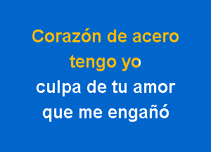 Corazdn de acero
tengo yo

culpa de tu amor
que me engar16