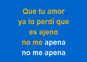 Que tu amor
ya lo perdi que

es ajeno
no me apena
no me apena