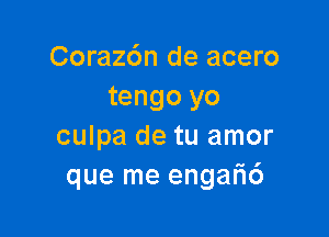 Corazdn de acero
tengo yo

culpa de tu amor
que me engar16