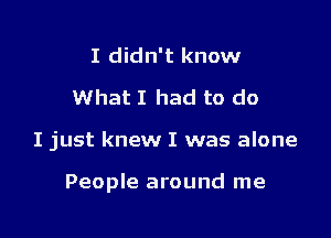 I didn't know
What I had to do

I just knew I was alone

People around me