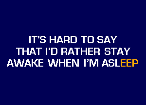 IT'S HARD TO SAY
THAT I'D RATHER STAY
AWAKE WHEN I'M ASLEEP