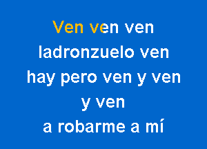 Ven ven ven
ladronzuelo ven

hay pero ven y ven
y ven
a robarme a mI'