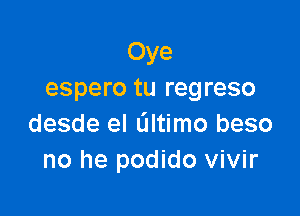 Oye
espero tu regreso

desde el Gltimo beso
no he podido vivir