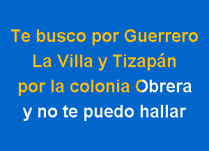 Te busco por Guerrero
La Villa y Tizape'ln

por la colonia Obrera
y no te puedo hallar