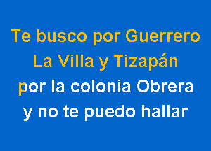 Te busco por Guerrero
La Villa y Tizape'ln

por la colonia Obrera
y no te puedo hallar