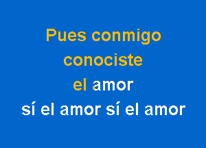 Pues conmigo
conociste

el amor
si el amor si el amor