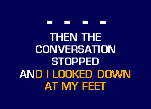 THEN THE
CONVERSATION

STOPPED

AND I LOOKED DOWN
AT MY FEET