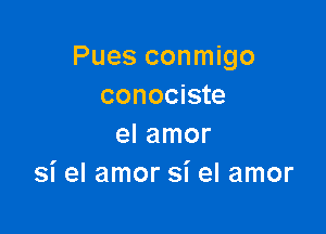 Pues conmigo
conociste

el amor
si el amor si el amor