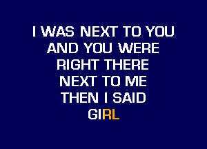 I WAS NEXT TO YOU
AND YOU WERE
RIGHT THERE

NEXT TO ME
THEN I SAID
GIRL