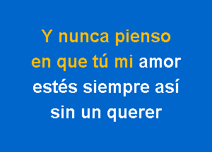 Y nunca pienso
en que tL'I mi amor

esta siempre asi
sin un querer