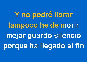 Y no podrefg llorar
tampoco he de morir

mejor guardo silencio
porque ha llegado el fin