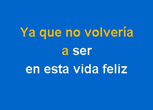 Ya que no volveria
a ser

en esta Vida feliz