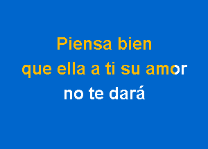 Piensa bien
que ella a ti su amor

no te dare'l