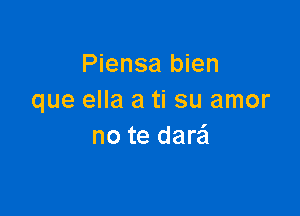 Piensa bien
que ella a ti su amor

no te dare'l