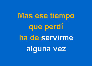 Mas ese tiempo
que perdl'

ha de servirme
alguna vez