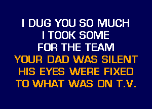 I DUG YOU SO MUCH
I TOOK SOME
FOR THE TEAM
YOUR DAD WAS SILENT
HIS EYES WERE FIXED
TU WHAT WAS ON T.V.