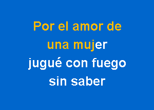 Por el amor de
una mujer

jugw con fuego
sin saber