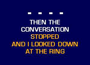 THEN THE
CONVERSATION

STOPPED

AND I LOOKED DOWN
AT THE RING