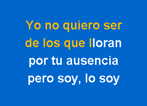 Yo no quiero ser
de Ios que lloran

por tu ausencia
pero soy, Io soy