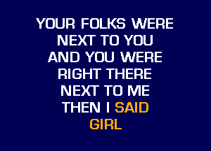 YOUR FOLKS WERE
NEXT TO YOU
AND YOU WERE
RIGHT THERE
NEXT TO ME
THEN I SAID

GIRL l