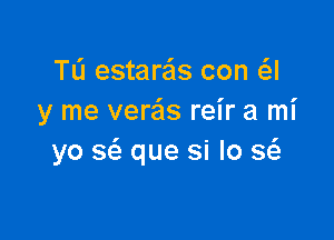 TL'I estaras con a
y me verais reir a mi

yo S(a que si lo Q