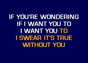 IF YOU'RE WUNDERING
IF I WANT YOU TO
I WANT YOU TO
I SWEAR IT'S TRUE
WITHOUT YOU