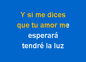 Y si me dices
que tu amor me

esperar'ci
tendrci. la luz