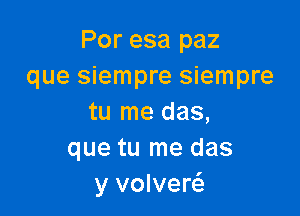 Por esa paz
que siempre siempre

tu me das,
que tu me das
y volvew