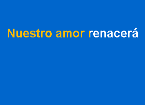 Nuestro amor renacere'l