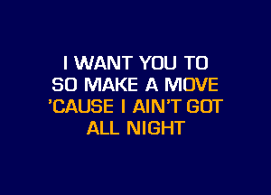 I WANT YOU TO
50 MAKE A MOVE

'CAUSE I AIN'T GOT
ALL NIGHT