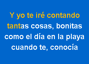 Y yo te ircii contando
tantas cosas, bonitas

como el dia en la playa
cuando te, conocia