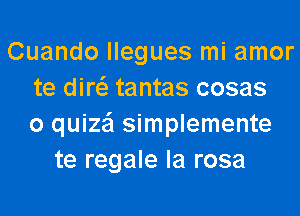 Cuando llegues mi amor
te diw tantas cosas
o quize'l simplemente
te regale la rosa