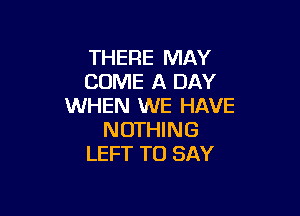 THERE MAY
COME A DAY
WHEN WE HAVE

N OTHI N G
LEFT TO SAY