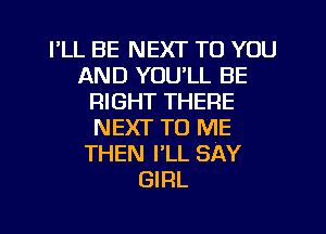 I'LL BE NEXT TO YOU
AND YOULL BE
RIGHT THERE
NEXT TO ME
THEN I'LL SAY
GIRL