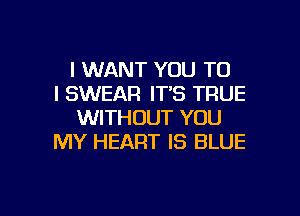 I WANT YOU TO
I SWEAR IT'S TRUE
WITHOUT YOU
MY HEART IS BLUE

g