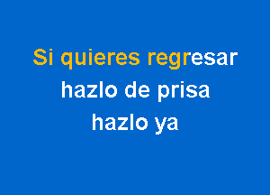 Si quieres regresar
hazlo de prisa

hazlo ya