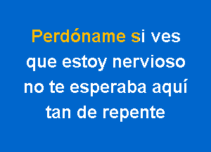 Perd6name si ves
que estoy nervioso

no te esperaba aqui
tan de repente