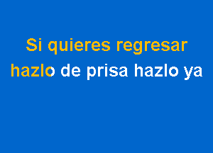 Si quieres regresar
hazlo de prisa hazlo ya