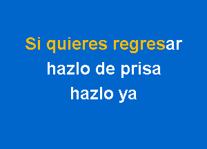 Si quieres regresar
hazlo de prisa

hazlo ya