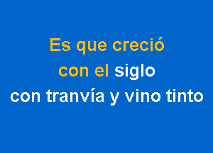 Es que crecic')
con el siglo

con tranvia y vino tinto