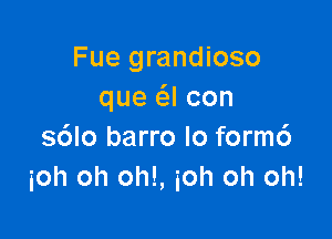 Fue grandioso
que (SJ con

s6lo barro lo form6
ioh oh oh!, ioh oh oh!