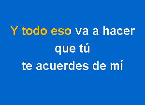 Y todo eso va a hacer
queta

te acuerdes de mi