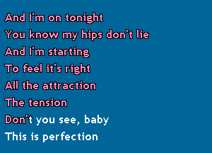 And I'm on tonight

You know my hips don't lie
And I'm starting

To feel it's right

All the attraction

The tension

Don't you see, baby

This is perfection