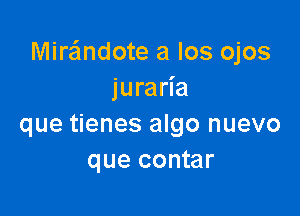 Miraimdote a Ios ojos
juraria

que tienes algo nuevo
que contar