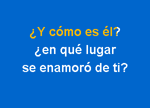 gY c6mo es Q?
gen qu(a lugar

se enamor6 de ti?