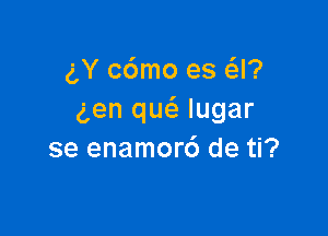 gY c6mo es Q?
gen qu(a lugar

se enamor6 de ti?